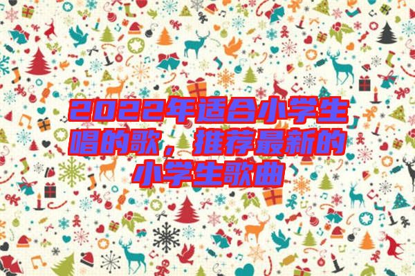 2022年適合小學(xué)生唱的歌,推薦最新的小學(xué)生歌曲