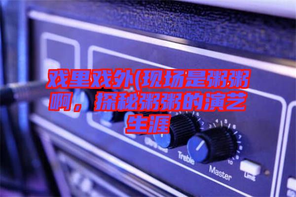 戲里戲外(現場是粥粥啊,探秘粥粥的演藝生涯