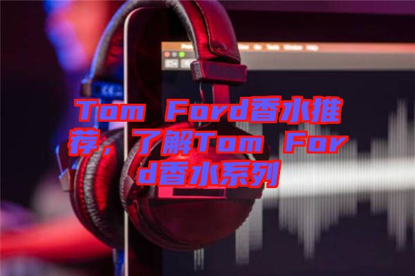 Tom Ford香水推薦,了解Tom Ford香水系列