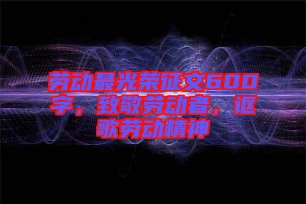 勞動(dòng)最光榮征文600字,致敬勞動(dòng)者,謳歌勞動(dòng)精神