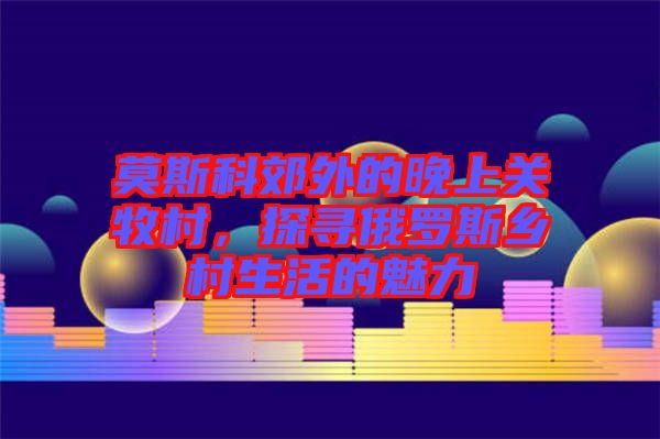 莫斯科郊外的晚上關(guān)牧村,探尋俄羅斯鄉(xiāng)村生活的魅力
