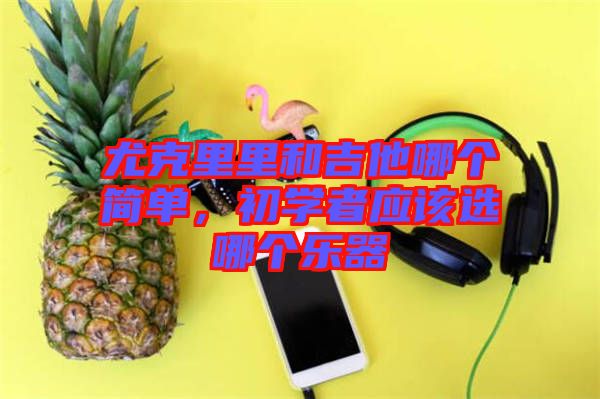 尤克里里和吉他哪個簡單,初學者應該選哪個樂器
