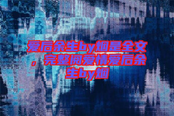 愛后余生by煙是全文,完整閱愛情愛后余生by煙