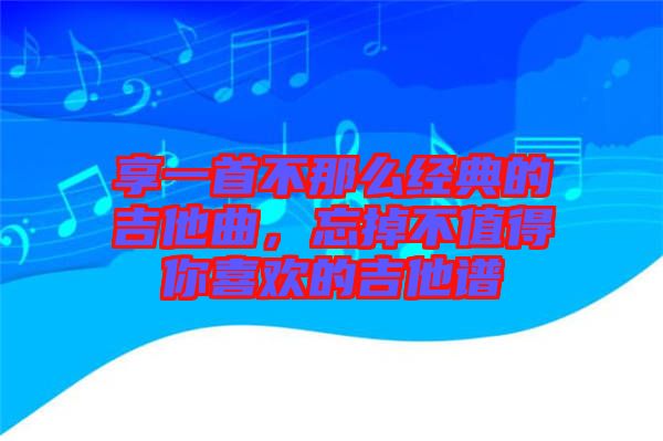 享一首不那么經(jīng)典的吉他曲，忘掉不值得你喜歡的吉他譜