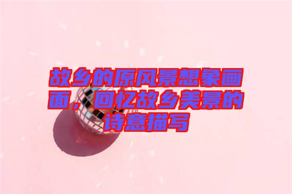 故鄉(xiāng)的原風景想象畫面,回憶故鄉(xiāng)美景的詩意描寫