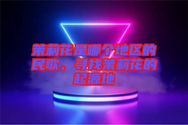 茉莉花是哪個地區(qū)的民歌,尋找茉莉花的起源地