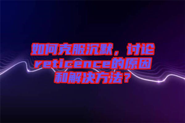 如何克服沉默，討論reticence的原因和解決方法？