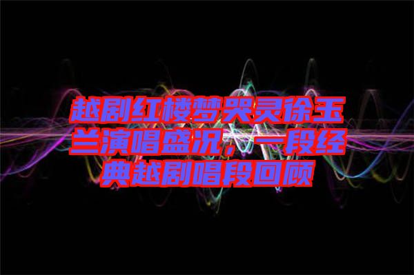 越劇紅樓夢哭靈徐玉蘭演唱盛況，一段經典越劇唱段回顧