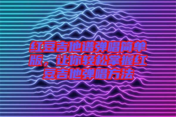 紅豆吉他譜彈唱簡單版,讓你輕松掌握紅豆吉他彈唱方法