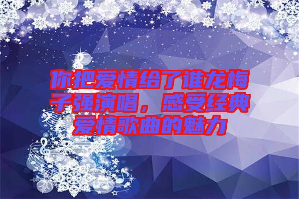你把愛情給了誰龍梅子強(qiáng)演唱,感受經(jīng)典愛情歌曲的魅力