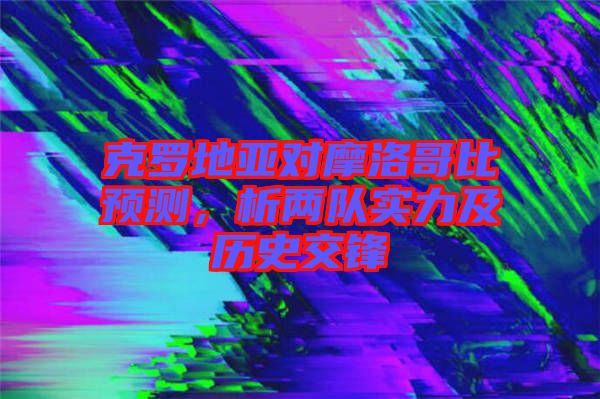 克羅地亞對摩洛哥比預測,析兩隊實力及歷史交鋒