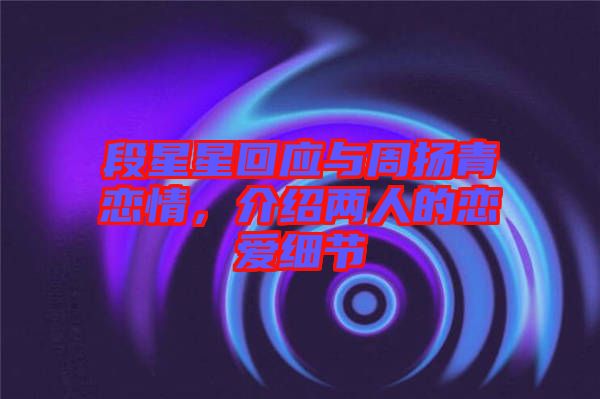 段星星回應與周揚青戀情,介紹兩人的戀愛細節