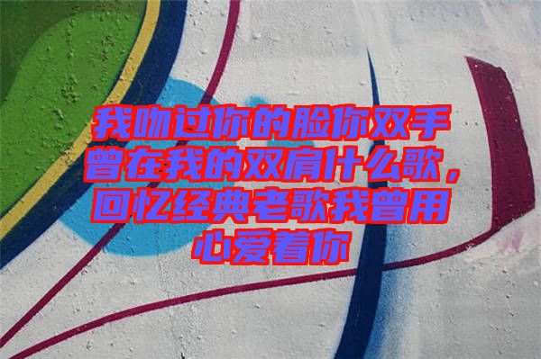 我吻過(guò)你的臉你雙手曾在我的雙肩什么歌,回憶經(jīng)典老歌我曾用心愛(ài)著你
