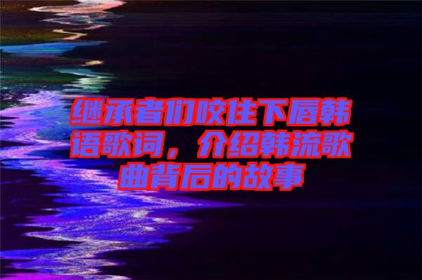繼承者們咬住下唇韓語歌詞,介紹韓流歌曲背后的故事