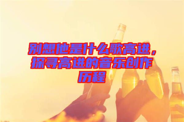 別想他是什么歌高進(jìn),探尋高進(jìn)的音樂創(chuàng)作歷程