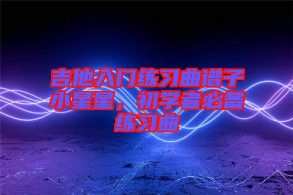 吉他入門練習(xí)曲譜子小星星,初學(xué)者必備練習(xí)曲