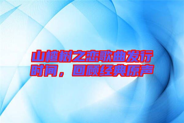 山楂樹之戀歌曲發行時間，回顧經典原聲