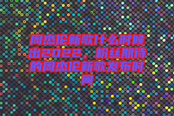 周杰倫新歌什么時候出2022,粉絲期待的周杰倫新歌發布時間