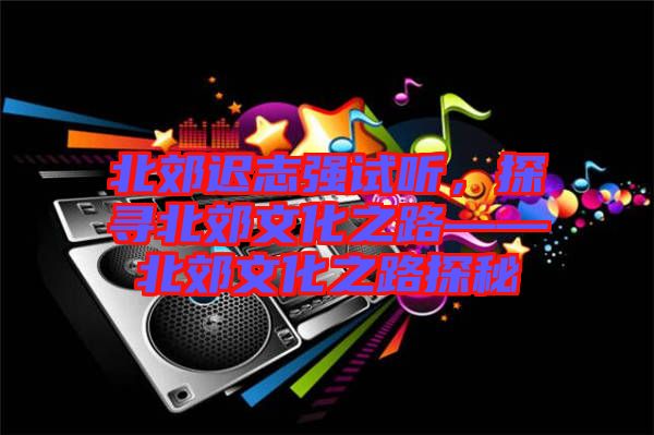 北郊遲志強(qiáng)試聽,探尋北郊文化之路——北郊文化之路探秘