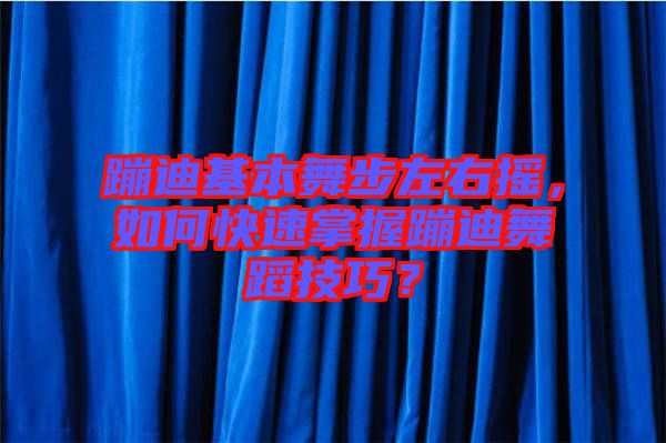 蹦迪基本舞步左右搖,如何快速掌握蹦迪舞蹈技巧?