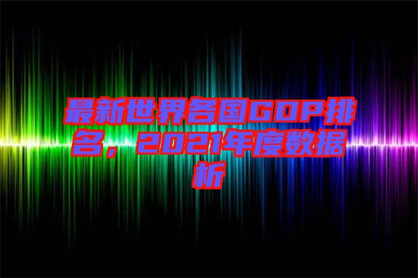 最新世界各國GDP排名,2021年度數據析