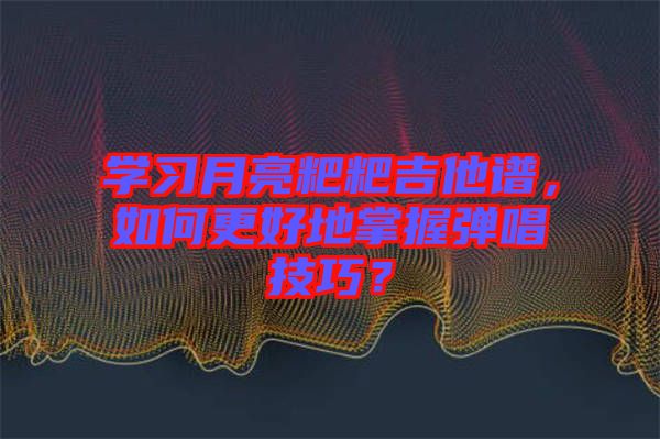 學習月亮粑粑吉他譜，如何更好地掌握彈唱技巧？