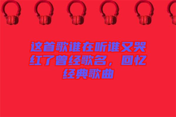這首歌誰(shuí)在聽(tīng)誰(shuí)又哭紅了曾經(jīng)歌名，回憶經(jīng)典歌曲