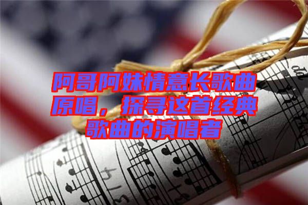 阿哥阿妹情意長(zhǎng)歌曲原唱,探尋這首經(jīng)典歌曲的演唱者