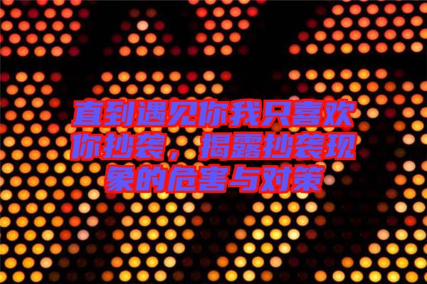 直到遇見你我只喜歡你抄襲,揭露抄襲現(xiàn)象的危害與對策