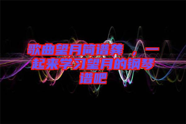 歌曲望月簡譜龔玥,一起來學(xué)習(xí)望月的鋼琴譜吧