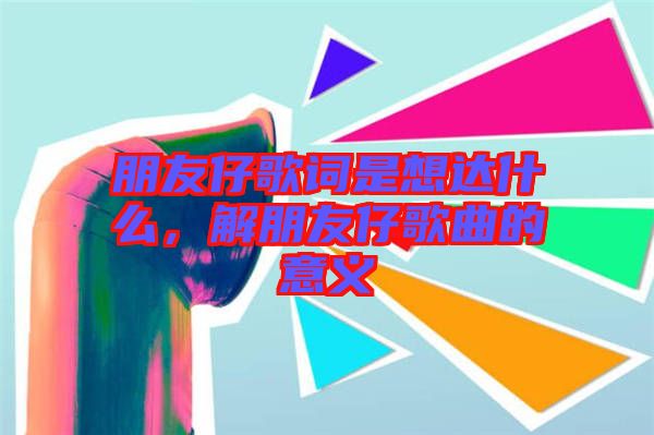 朋友仔歌詞是想達什么,解朋友仔歌曲的意義