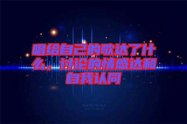 唱給自己的歌達(dá)了什么,討論的情感達(dá)和自我認(rèn)同