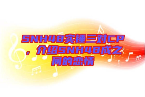 SNH48實(shí)錘三對(duì)CP,介紹SNH48成之間的戀情