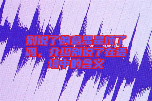 別說了的意思是煩了嗎，介紹別說了在語境中的含義
