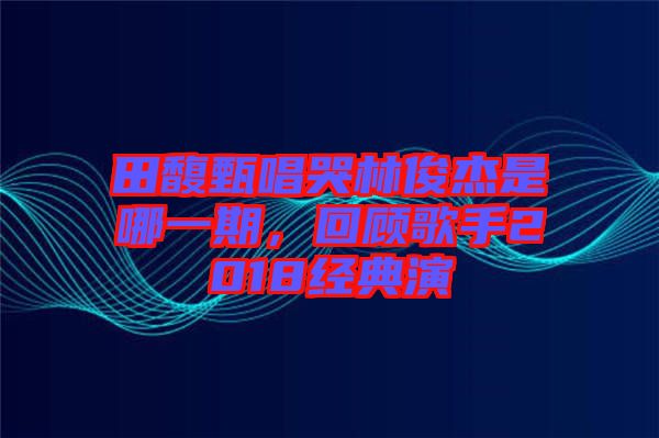 田馥甄唱哭林俊杰是哪一期,回顧歌手2018經(jīng)典演