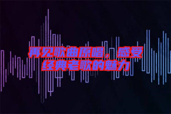 再見歌曲原唱,感受經典老歌的魅力