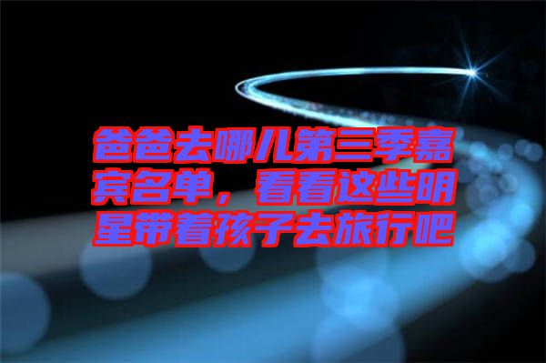 爸爸去哪兒第三季嘉賓名單,看看這些明星帶著孩子去旅行吧