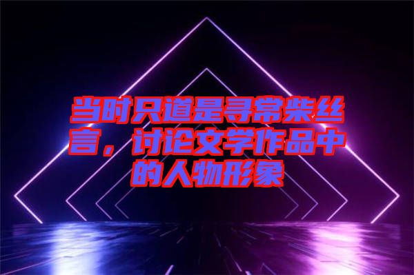 當時只道是尋常柴絲言,討論文學(xué)作品中的人物形象
