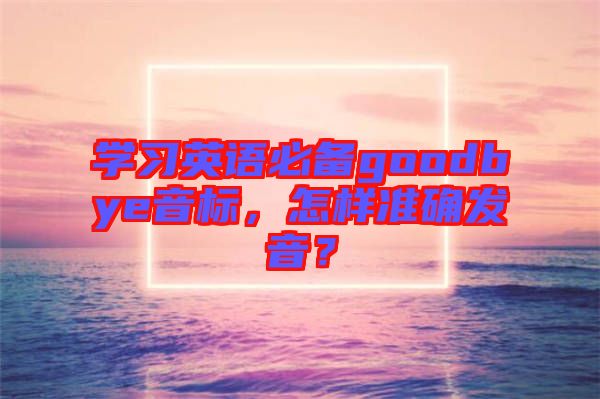 學習英語必備goodbye音標,怎樣準確發音?