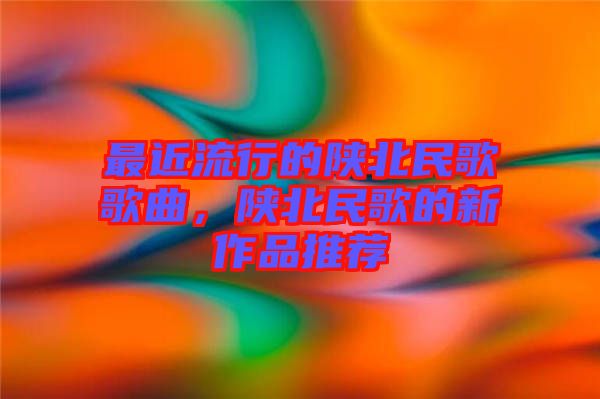 最近流行的陜北民歌歌曲,陜北民歌的新作品推薦