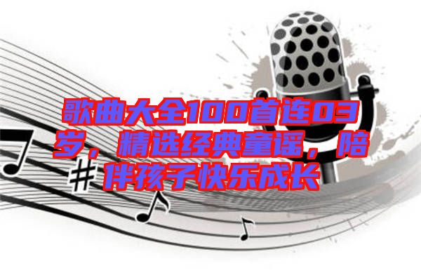 歌曲大全100首連03歲,精選經典童謠,陪伴孩子快樂成長