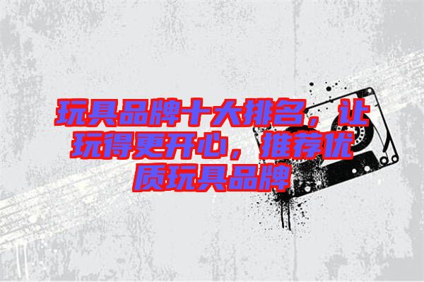 玩具品牌十大排名,讓玩得更開心,推薦優(yōu)質(zhì)玩具品牌