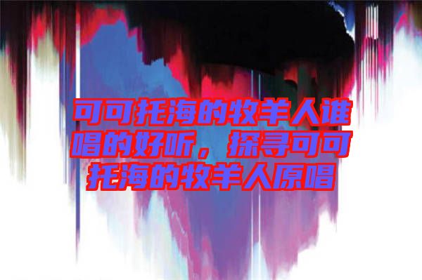 可可托海的牧羊人誰唱的好聽,探尋可可托海的牧羊人原唱