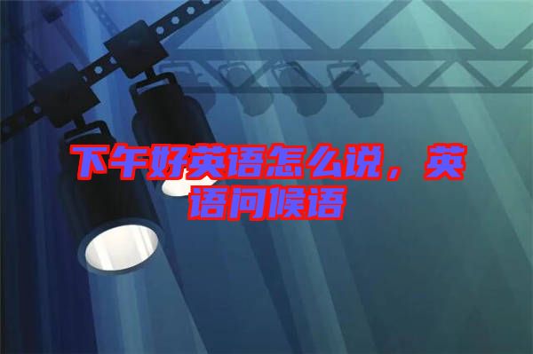 下午好英語怎么說,英語問候語