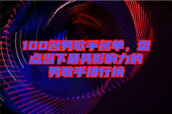 100名男歌手名單，盤點當(dāng)下最具影響力的男歌手排行榜