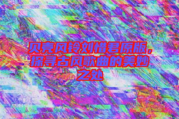 貝殼風鈴劉惜君原版,探尋古風歌曲的美妙之處