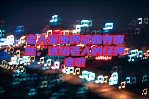 老人愛(ài)聽的歌曲有哪些,送給老人的經(jīng)典老歌