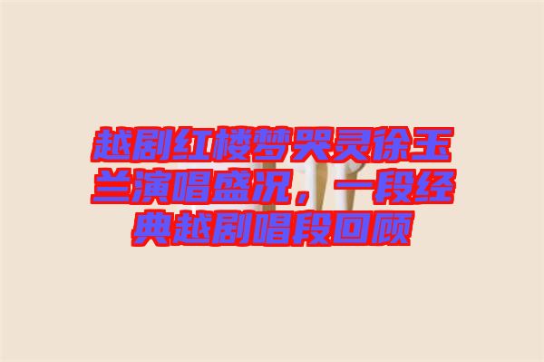 越劇紅樓夢哭靈徐玉蘭演唱盛況,一段經典越劇唱段回顧