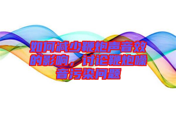 如何減少鞭炮聲音效的影響,討論鞭炮噪音污染問題