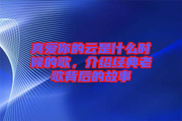 真愛你的云是什么時(shí)候的歌,介紹經(jīng)典老歌背后的故事